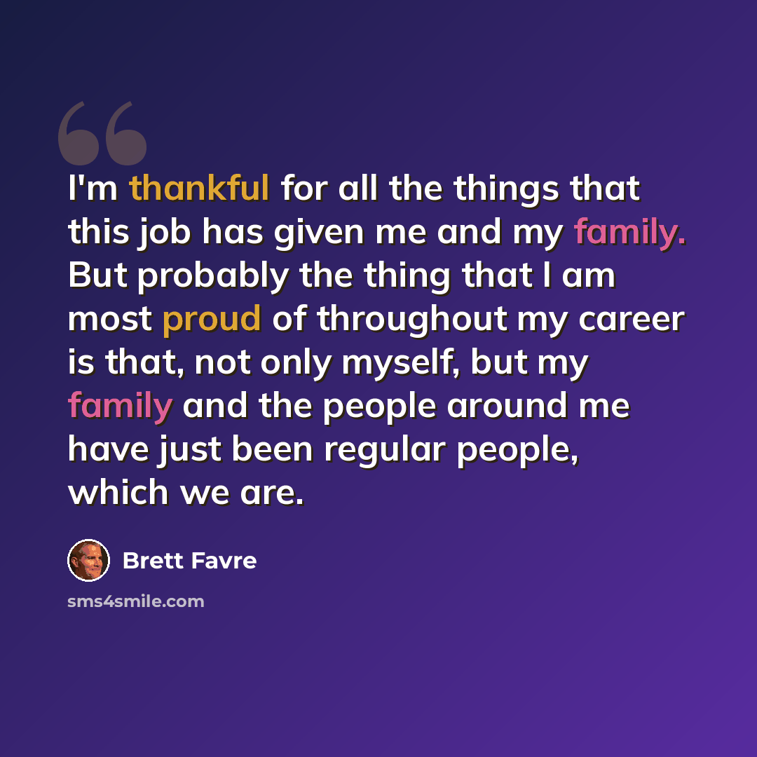 “I'm thankful for all the things that this job has given me and my family. But probably the thing that I am most proud of throughout my career is that, not only myself, but my family and the people around me have just been regular people, which we are.” quote by Brett Favre