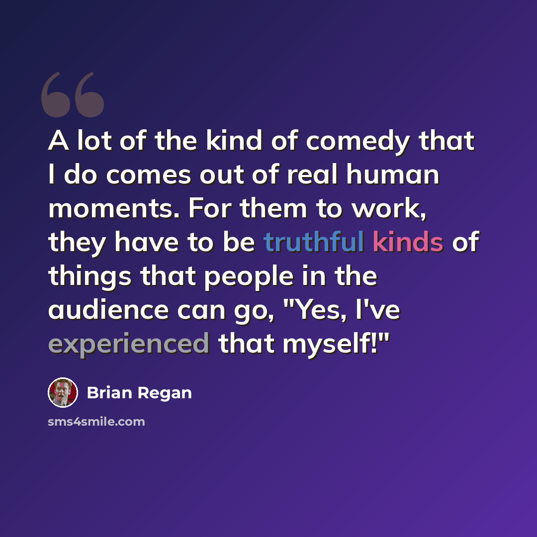 “A lot of the kind of comedy that I do comes out of real human moments. For them to work, they have to be truthful kinds of things that people in the audience can go, "Yes, I've experienced that myself!"” quote by Brian Regan