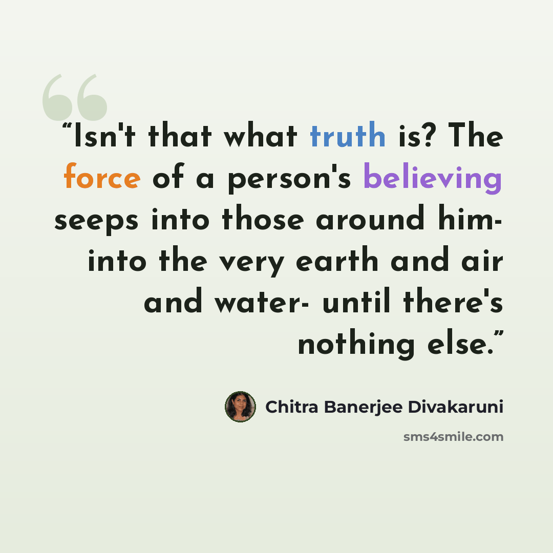 “Isn't that what truth is? The force of a person's believing seeps into those around him- into the very earth and air and water- until there's nothing else.” quote by Chitra Banerjee Divakaruni
