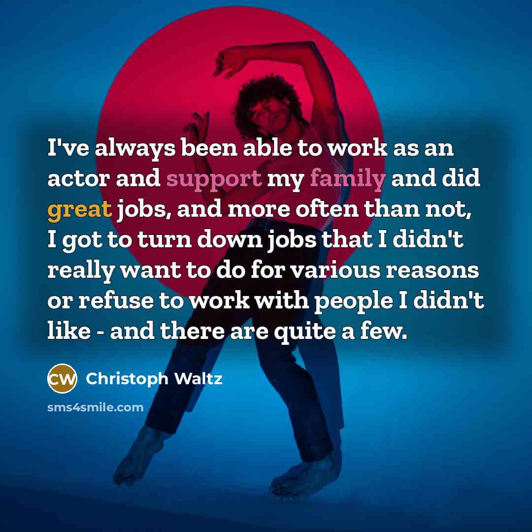 “I've always been able to work as an actor and support my family and did great jobs, and more often than not, I got to turn down jobs that I didn't really want to do for various reasons or refuse to work with people I didn't like - and there are quite a few.” quote by Christoph Waltz