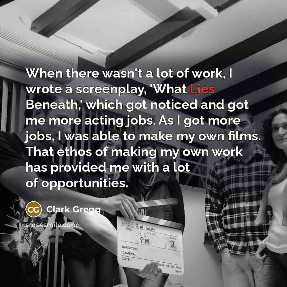 “When there wasn't a lot of work, I wrote a screenplay, 'What Lies Beneath,' which got noticed and got me more acting jobs. As I got more jobs, I was able to make my own films. That ethos of making my own work has provided me with a lot of opportunities.” quote by Clark Gregg