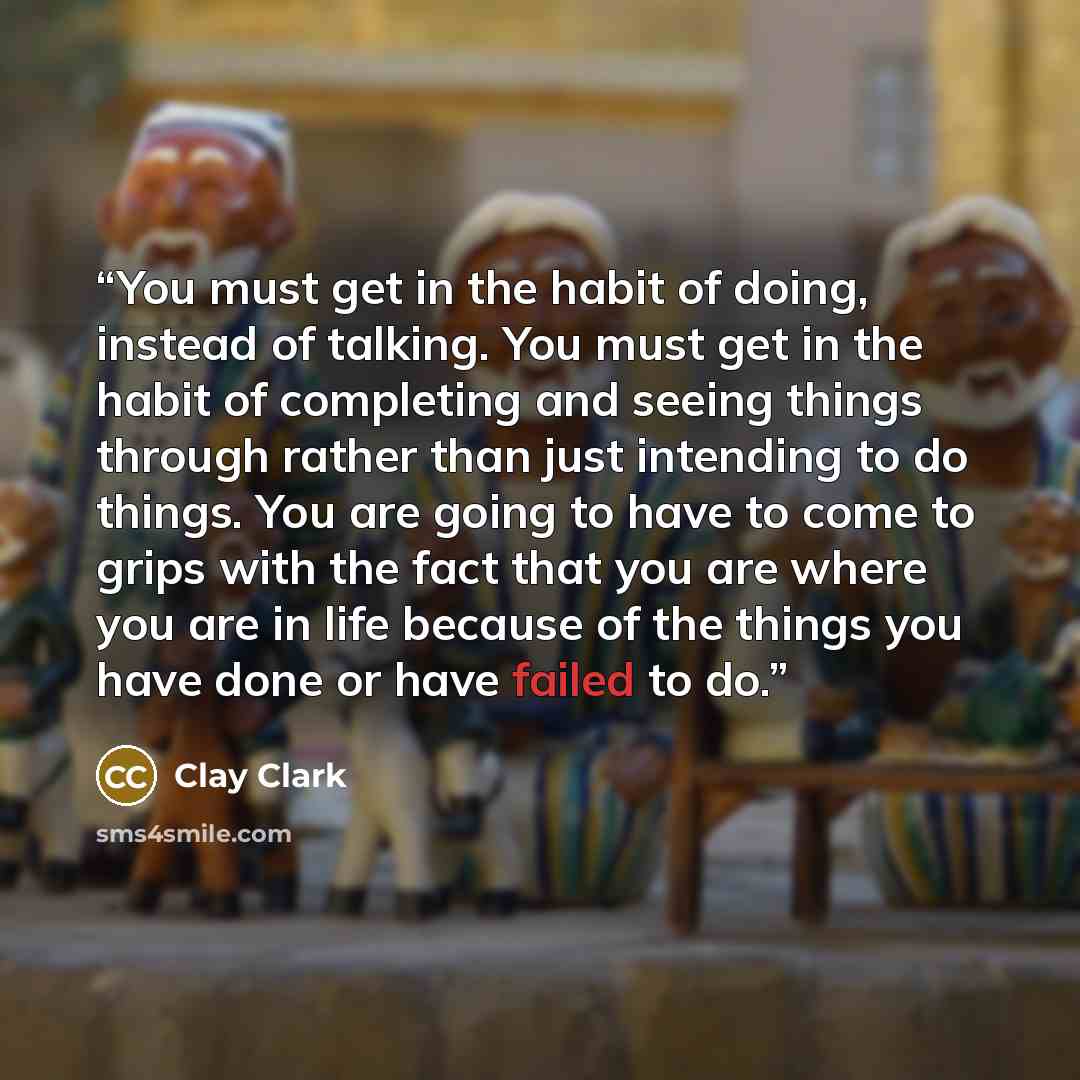 “You must get in the habit of doing, instead of talking. You must get in the habit of completing and seeing things through rather than just intending to do things. You are going to have to come to grips with the fact that you are where you are in life because of the things you have done or have…” quote by Clay Clark