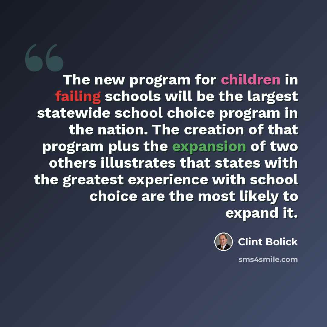 “The new program for children in failing schools will be the largest statewide school choice program in the nation. The creation of that program plus the expansion of two others illustrates that states with the greatest experience with school choice are the most likely to expand it.” quote by Clint Bolick
