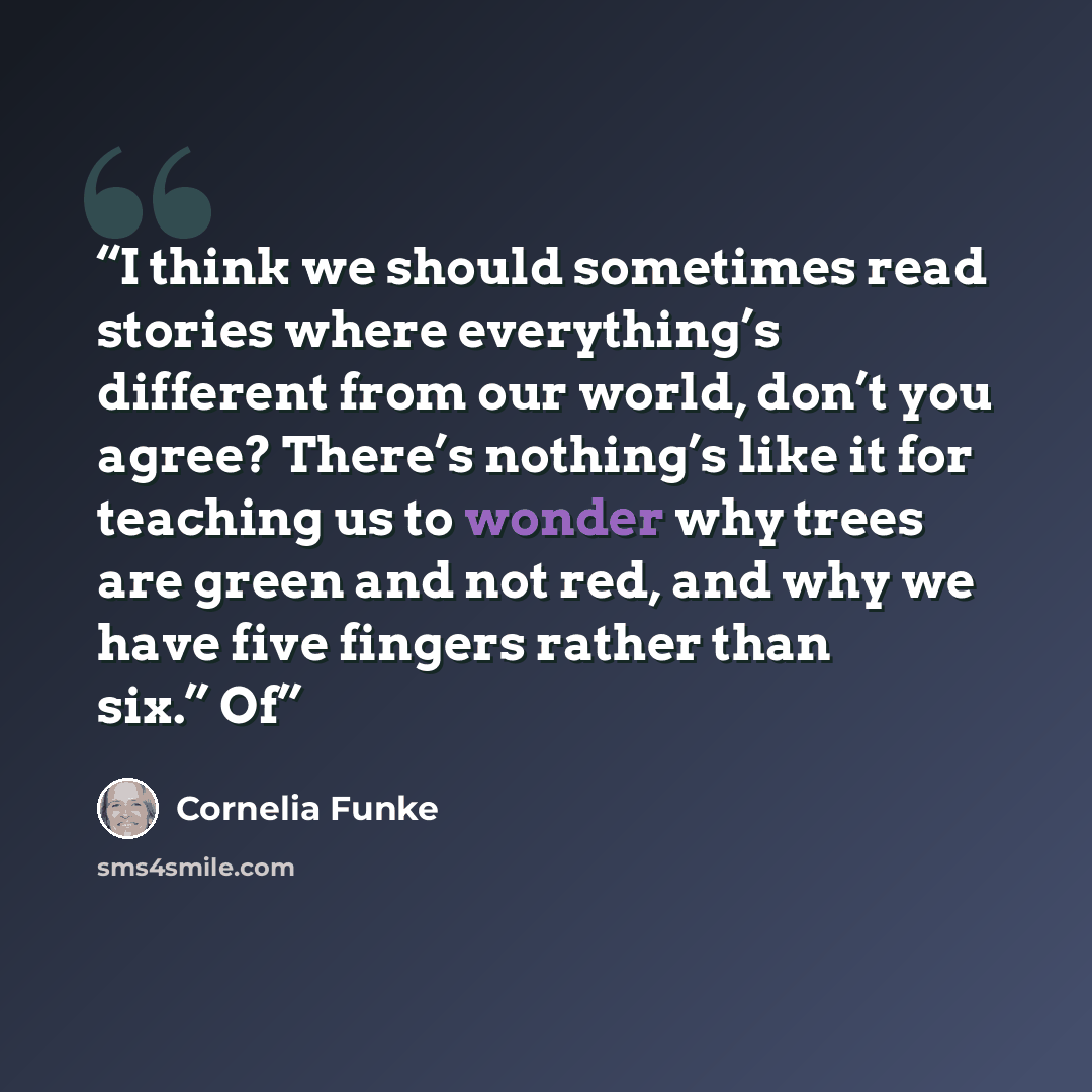 “I think we should sometimes read stories where everything’s different from our world, don’t you agree? There’s nothing’s like it for teaching us to wonder why trees are green and not red, and why we have five fingers rather than six.” Of” quote by Cornelia Funke