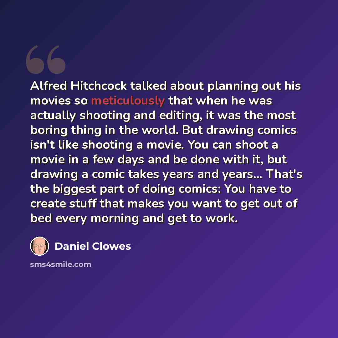 “Alfred Hitchcock talked about planning out his movies so meticulously that when he was actually shooting and editing, it was the most boring thing in the world. But drawing comics isn't like shooting a movie. You can shoot a movie in a few days and be done with it, but drawing a comic takes years…” quote by Daniel Clowes