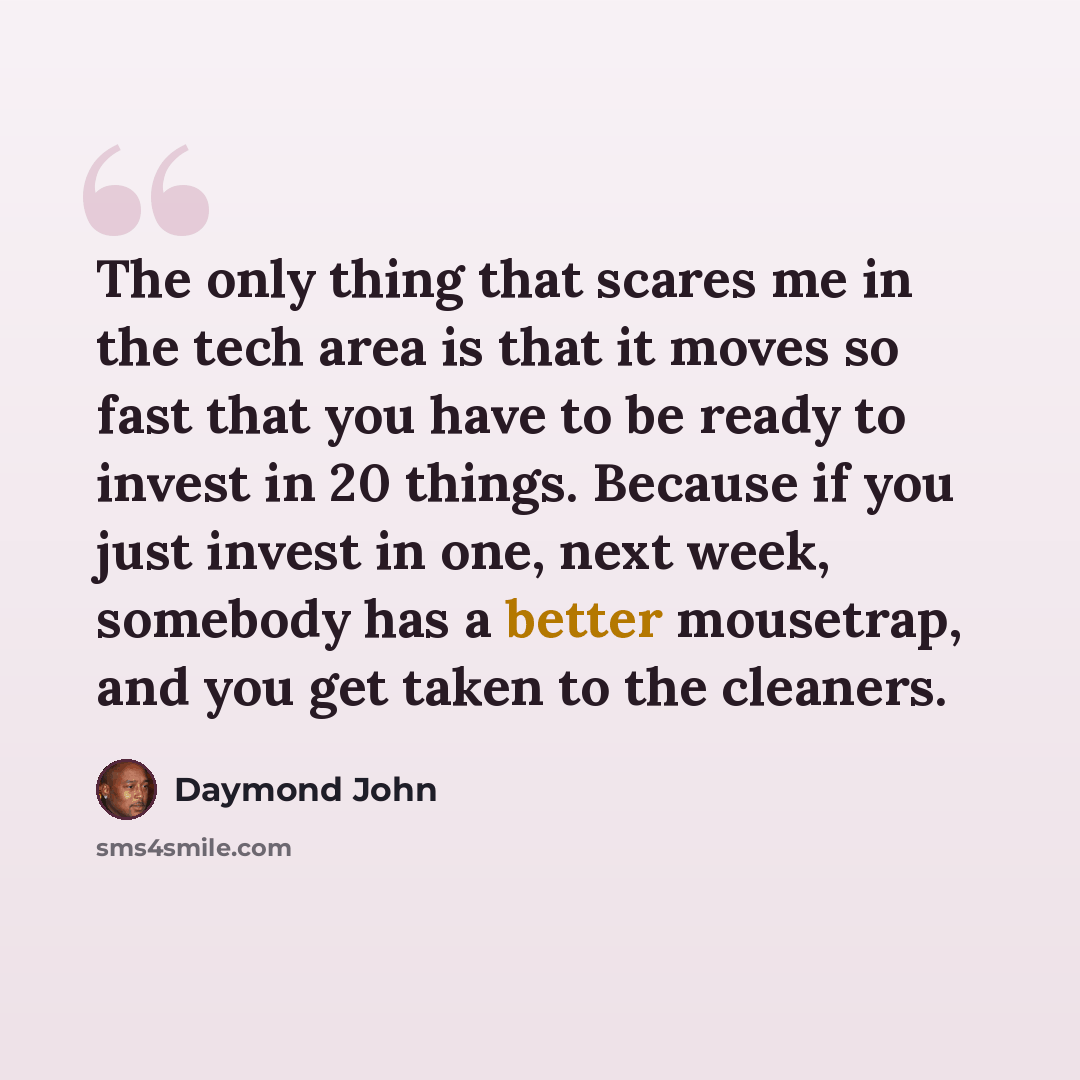 “The only thing that scares me in the tech area is that it moves so fast that you have to be ready to invest in 20 things. Because if you just invest in one, next week, somebody has a better mousetrap, and you get taken to the cleaners.” quote by Daymond John