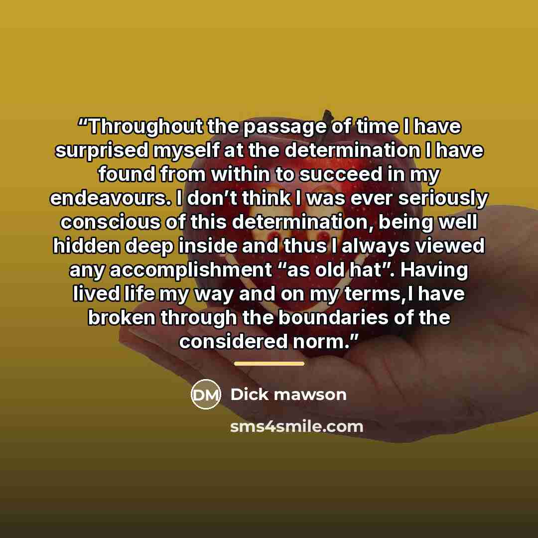 “Throughout the passage of time I have surprised myself at the determination I have found from within to succeed in my endeavours. I don’t think I was ever seriously conscious of this determination, being well hidden deep inside and thus I always viewed any accomplishment “as old hat”. Having lived…” quote by Dick mawson