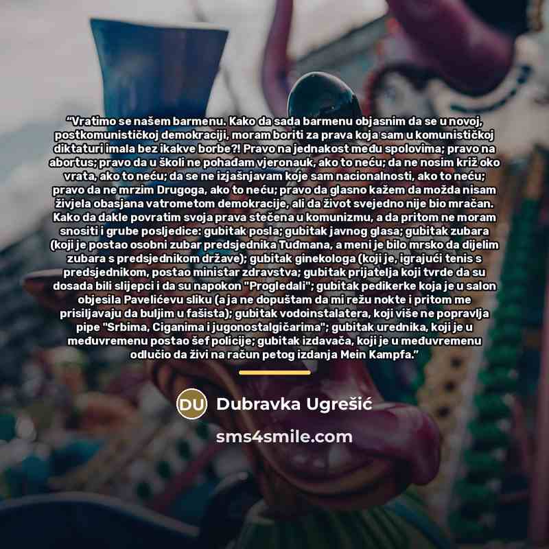 “Vratimo se našem barmenu. Kako da sada barmenu objasnim da se u novoj, postkomunističkoj demokraciji, moram boriti za prava koja sam u komunističkoj diktaturi imala bez ikakve borbe?! Pravo na jednakost među spolovima; pravo na abortus; pravo da u školi ne pohađam vjeronauk, ako to neću; da ne…” quote by Dubravka Ugrešić