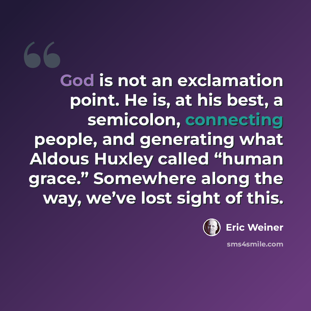 “God is not an exclamation point. He is, at his best, a semicolon, connecting people, and generating what Aldous Huxley called “human grace.” Somewhere along the way, we’ve lost sight of this.” quote by Eric Weiner