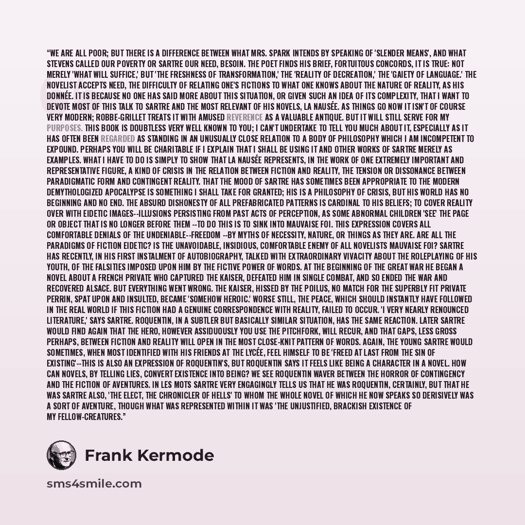 “We are all poor; but there is a difference between what Mrs. Spark intends by speaking of 'slender means', and what Stevens called our poverty or Sartre our need, besoin. The poet finds his brief, fortuitous concords, it is true: not merely 'what will suffice,' but 'the freshness of…” quote by Frank Kermode