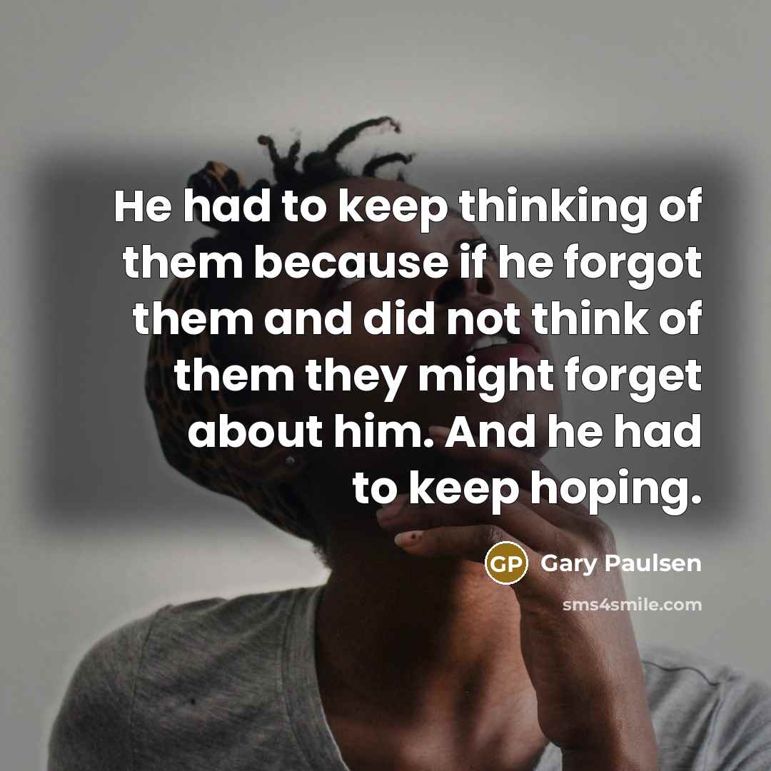 “He had to keep thinking of them because if he forgot them and did not think of them they might forget about him. And he had to keep hoping.” quote by Gary Paulsen