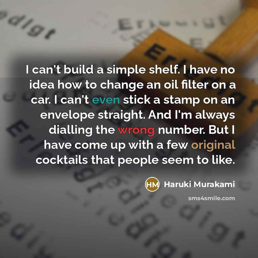 “I can't build a simple shelf. I have no idea how to change an oil filter on a car. I can't even stick a stamp on an envelope straight. And I'm always dialling the wrong number. But I have come up with a few original cocktails that people seem to like.” quote by Haruki Murakami