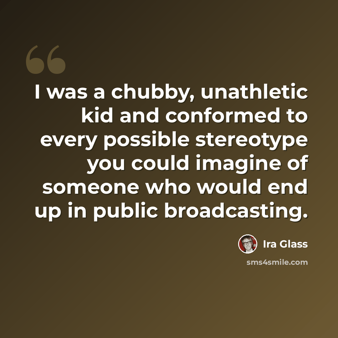 “I was a chubby, unathletic kid and conformed to every possible stereotype you could imagine of someone who would end up in public broadcasting.” quote by Ira Glass