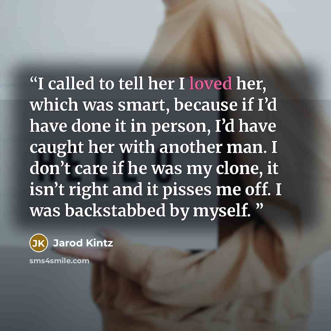 “I called to tell her I loved her, which was smart, because if I’d have done it in person, I’d have caught her with another man. I don’t care if he was my clone, it isn’t right and it pisses me off. I was backstabbed by myself.” quote by Jarod Kintz