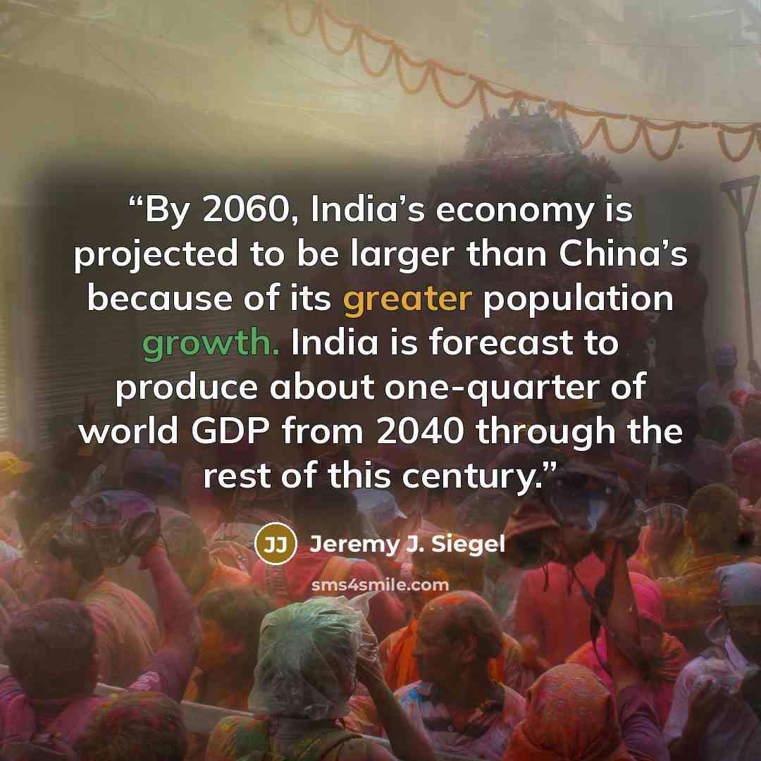 “By 2060, India’s economy is projected to be larger than China’s because of its greater population growth. India is forecast to produce about one-quarter of world GDP from 2040 through the rest of this century.” quote by Jeremy J. Siegel