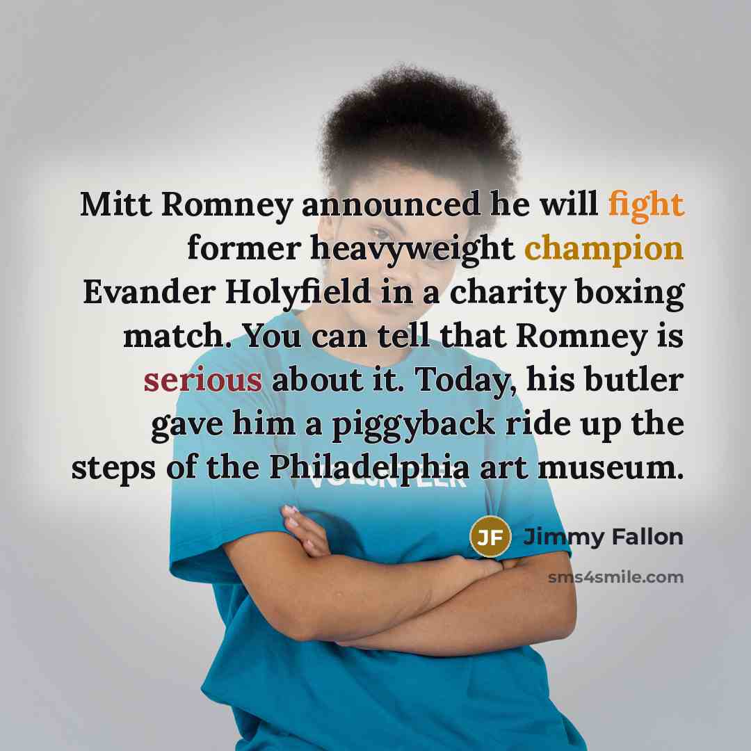 “Mitt Romney announced he will fight former heavyweight champion Evander Holyfield in a charity boxing match. You can tell that Romney is serious about it. Today, his butler gave him a piggyback ride up the steps of the Philadelphia art museum.” quote by Jimmy Fallon
