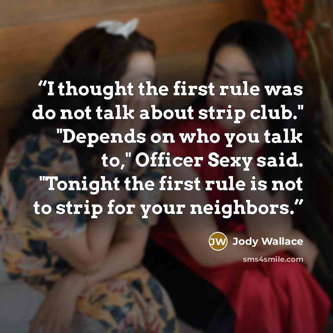 “I thought the first rule was do not talk about strip club." "Depends on who you talk to," Officer Sexy said. "Tonight the first rule is not to strip for your neighbors.” quote by Jody Wallace