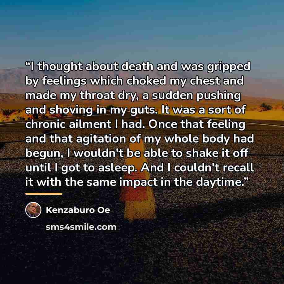 “I thought about death and was gripped by feelings which choked my chest and made my throat dry, a sudden pushing and shoving in my guts. It was a sort of chronic ailment I had. Once that feeling and that agitation of my whole body had begun, I wouldn't be able to shake it off until I got to…” quote by Kenzaburō Ōe