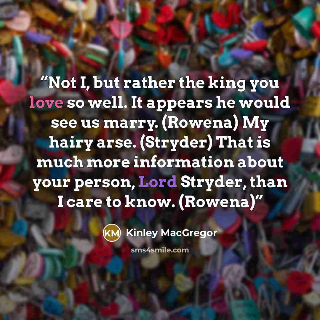 “Not I, but rather the king you love so well. It appears he would see us marry. (Rowena) My hairy arse. (Stryder) That is much more information about your person, Lord Stryder, than I care to know. (Rowena)” quote by Kinley MacGregor