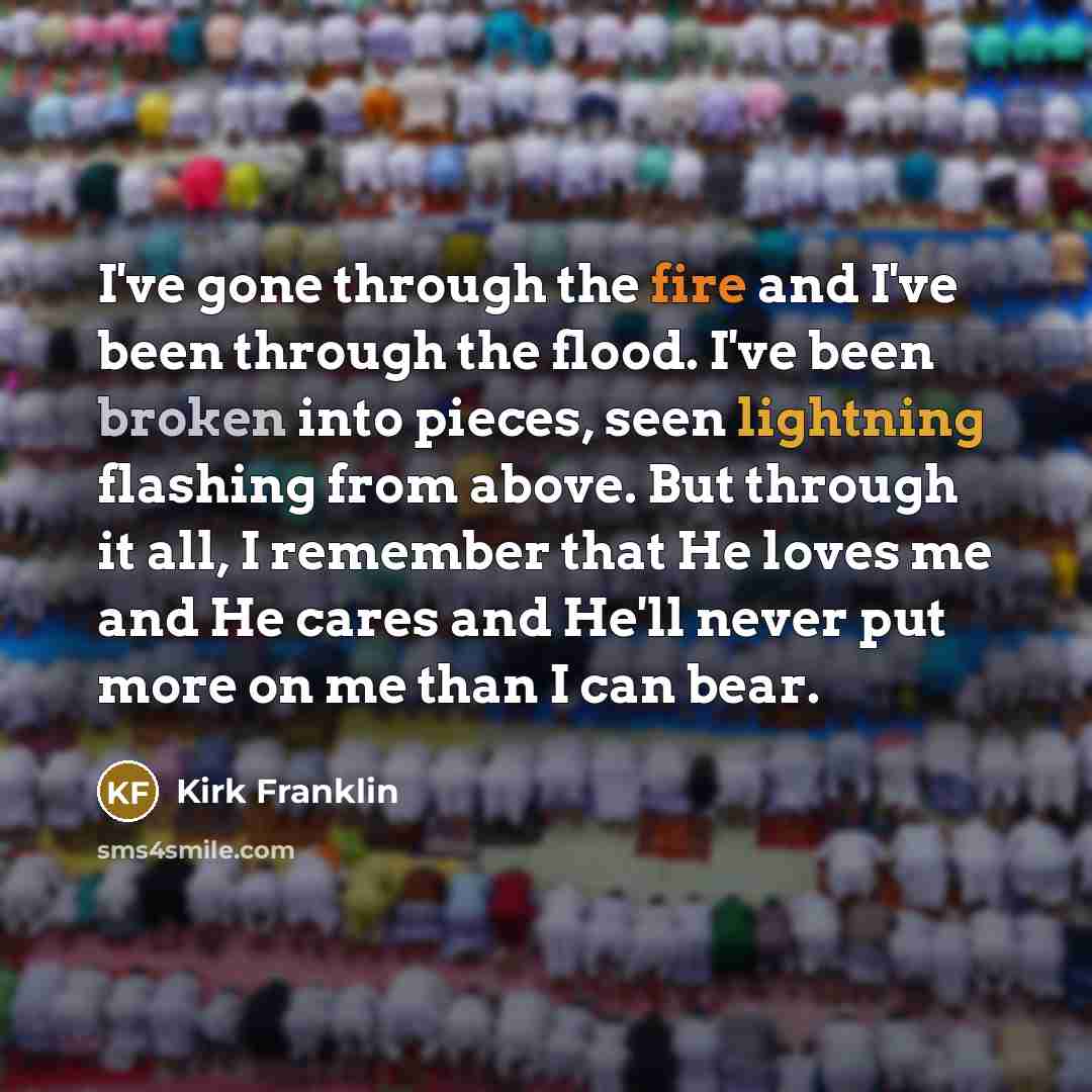 “I've gone through the fire and I've been through the flood. I've been broken into pieces, seen lightning flashing from above. But through it all, I remember that He loves me and He cares and He'll never put more on me than I can bear.” quote by Kirk Franklin