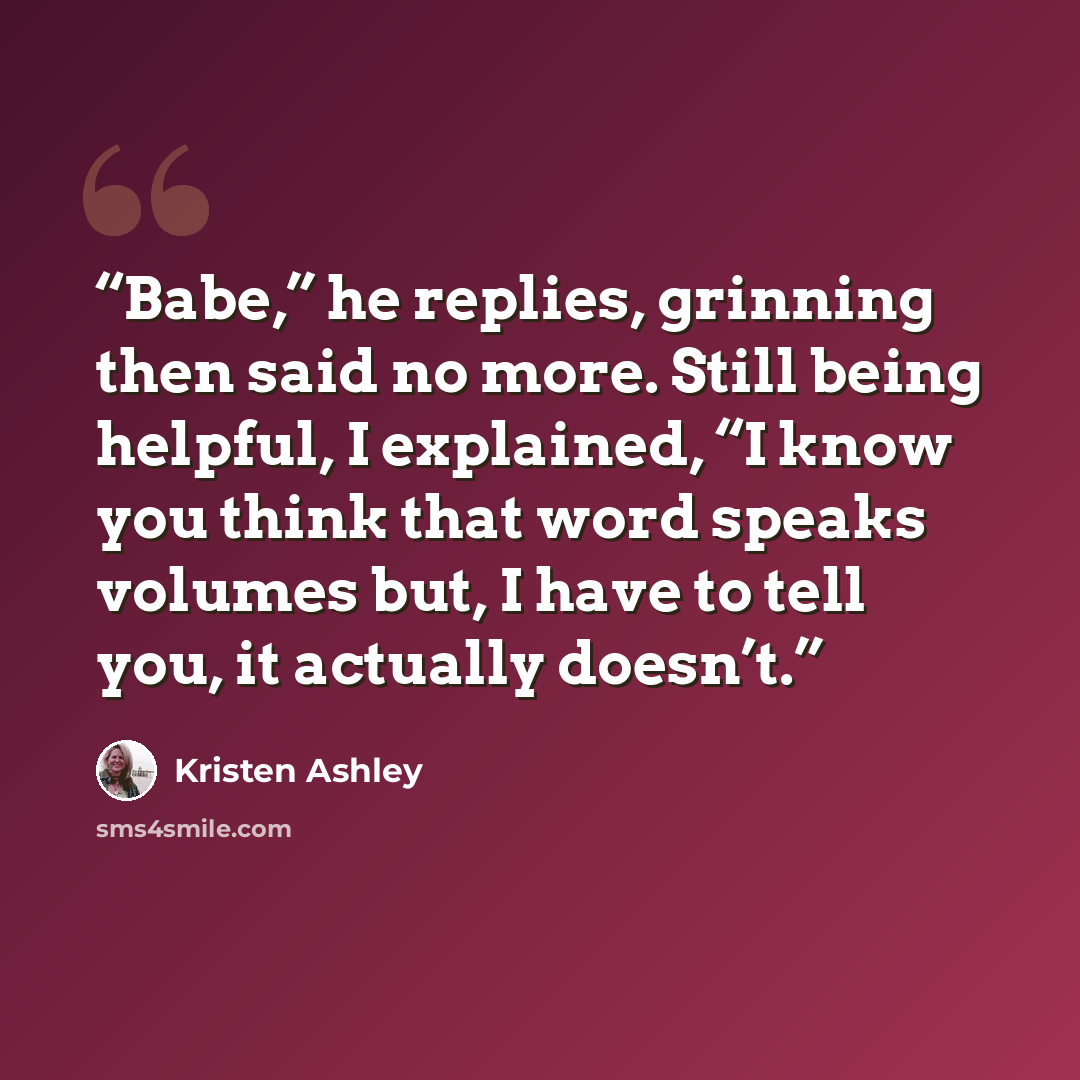 “Babe,” he replies, grinning then said no more. Still being helpful, I explained, “I know you think that word speaks volumes but, I have to tell you, it actually doesn’t.” quote by Kristen Ashley