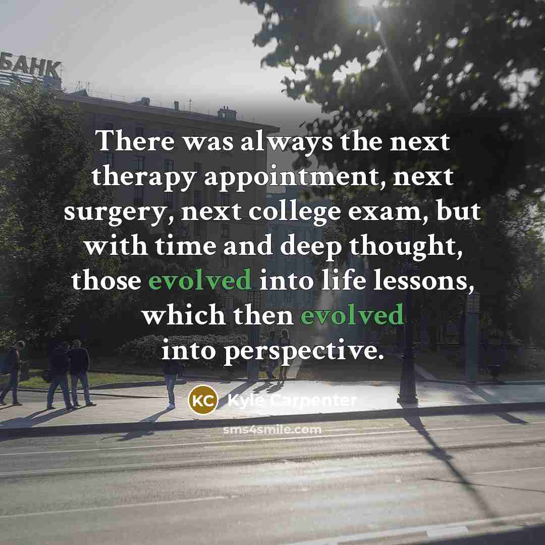 “There was always the next therapy appointment, next surgery, next college exam, but with time and deep thought, those evolved into life lessons, which then evolved into perspective.” quote by Kyle Carpenter