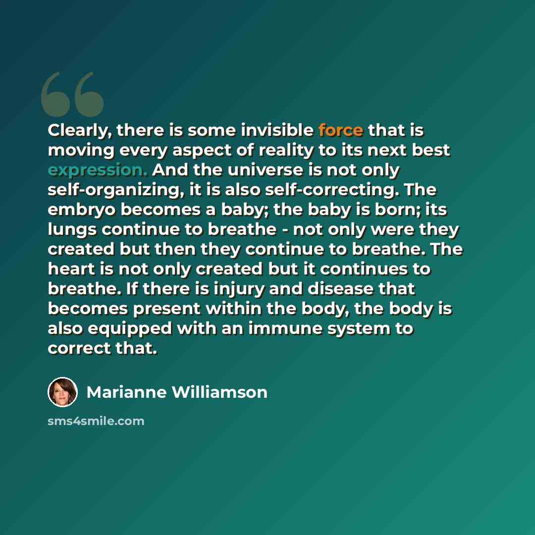 “Clearly, there is some invisible force that is moving every aspect of reality to its next best expression. And the universe is not only self-organizing, it is also self-correcting. The embryo becomes a baby; the baby is born; its lungs continue to breathe - not only were they created but then they…” quote by Marianne Williamson