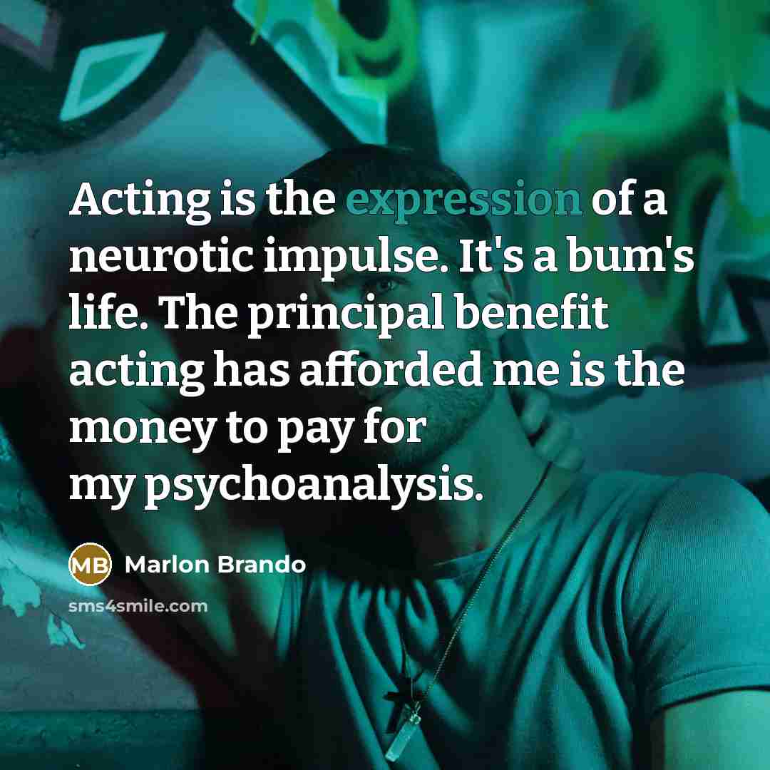 “Acting is the expression of a neurotic impulse. It's a bum's life. The principal benefit acting has afforded me is the money to pay for my psychoanalysis.” quote by Marlon Brando