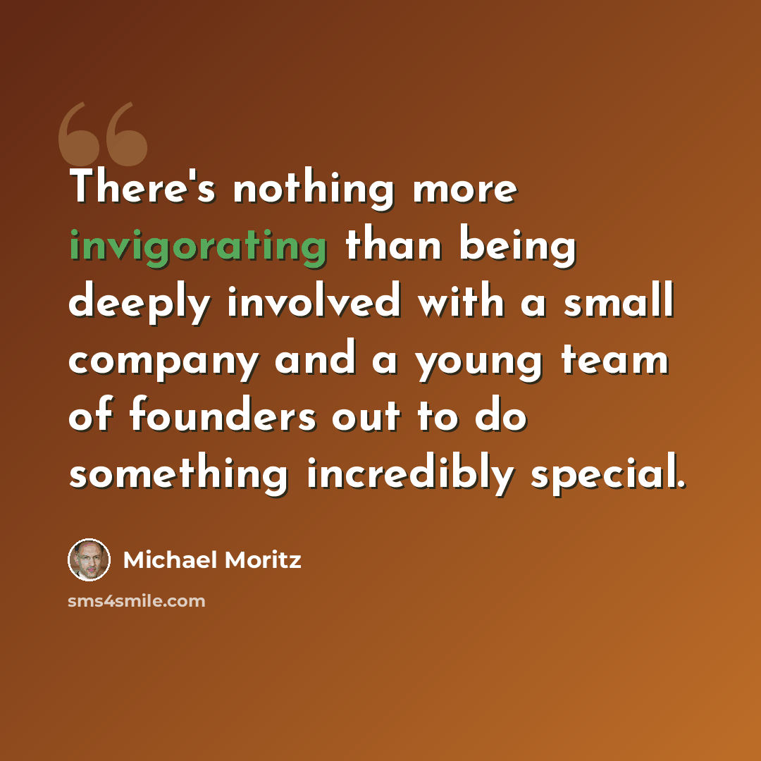 “There's nothing more invigorating than being deeply involved with a small company and a young team of founders out to do something incredibly special.” quote by Michael Moritz