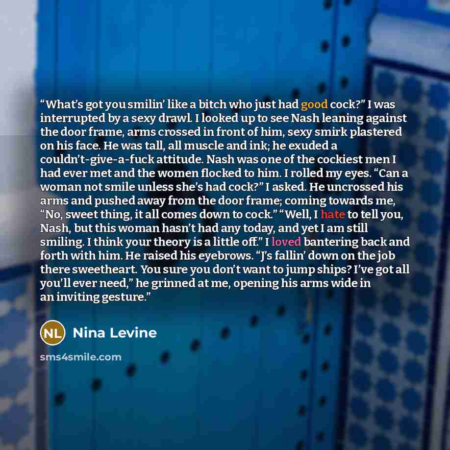 “What’s got you smilin’ like a bitch who just had good cock?” I was interrupted by a sexy drawl. I looked up to see Nash leaning against the door frame, arms crossed in front of him, sexy smirk plastered on his face. He was tall, all muscle and ink; he exuded a couldn’t-give-a-fuck attitude. Nash…” quote by Nina Levine