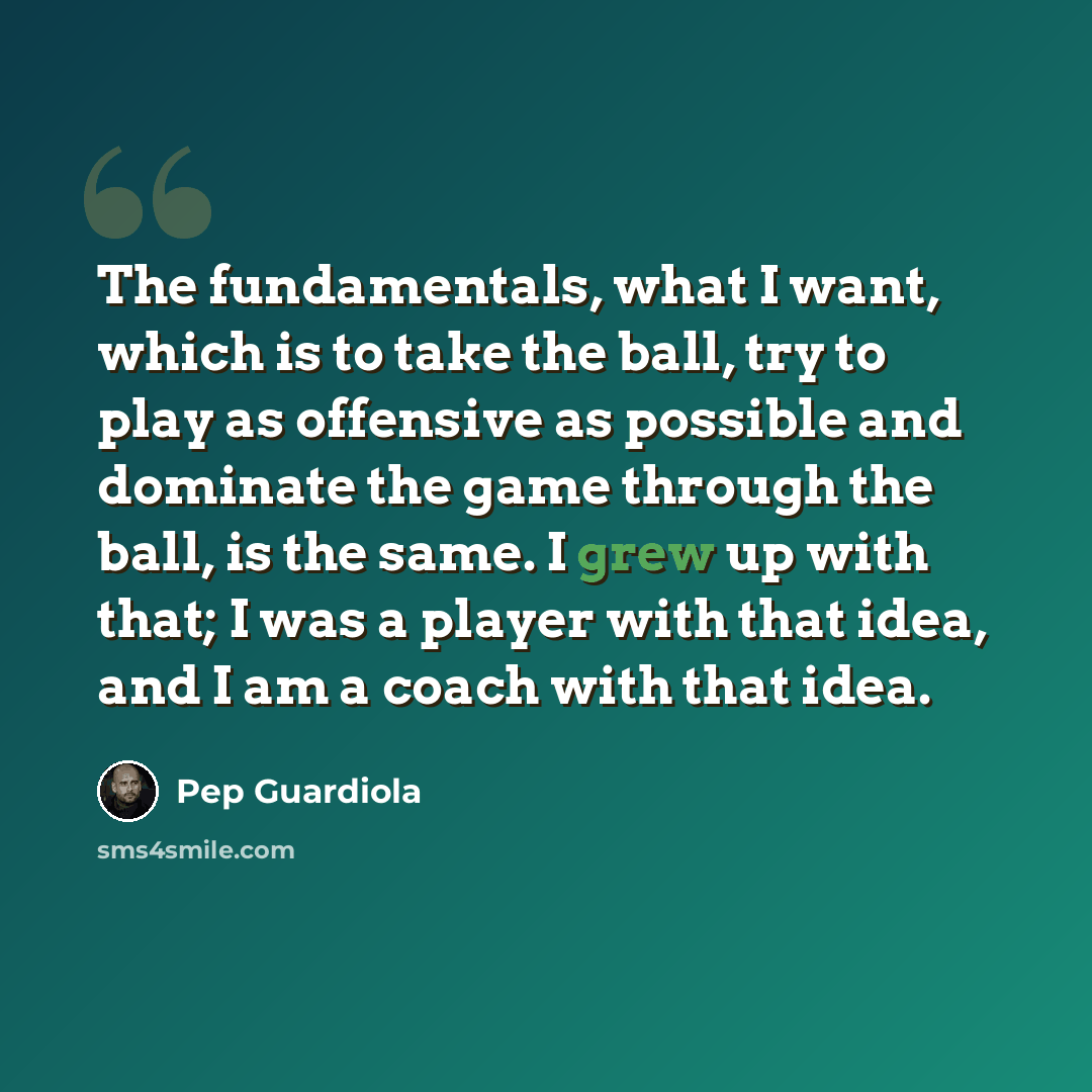 “The fundamentals, what I want, which is to take the ball, try to play as offensive as possible and dominate the game through the ball, is the same. I grew up with that; I was a player with that idea, and I am a coach with that idea.” quote by Pep Guardiola