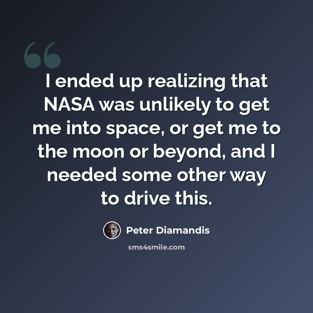“I ended up realizing that NASA was unlikely to get me into space, or get me to the moon or beyond, and I needed some other way to drive this.” quote by Peter Diamandis
