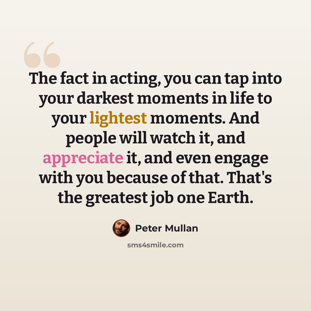 “The fact in acting, you can tap into your darkest moments in life to your lightest moments. And people will watch it, and appreciate it, and even engage with you because of that. That's the greatest job one Earth.” quote by Peter Mullan