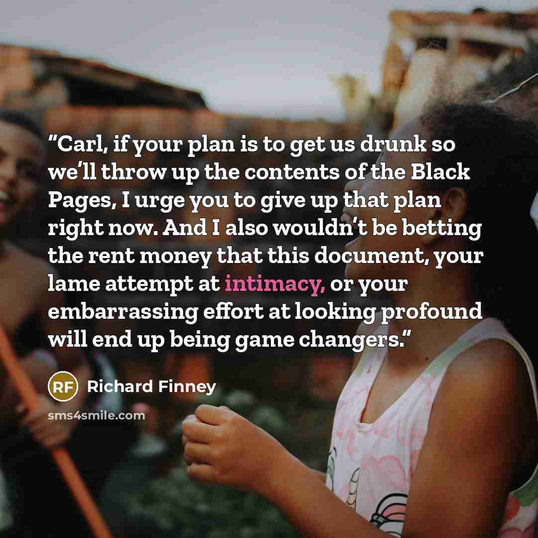 “Carl, if your plan is to get us drunk so we’ll throw up the contents of the Black Pages, I urge you to give up that plan right now. And I also wouldn’t be betting the rent money that this document, your lame attempt at intimacy, or your embarrassing effort at looking profound will end up being…” quote by Richard Finney