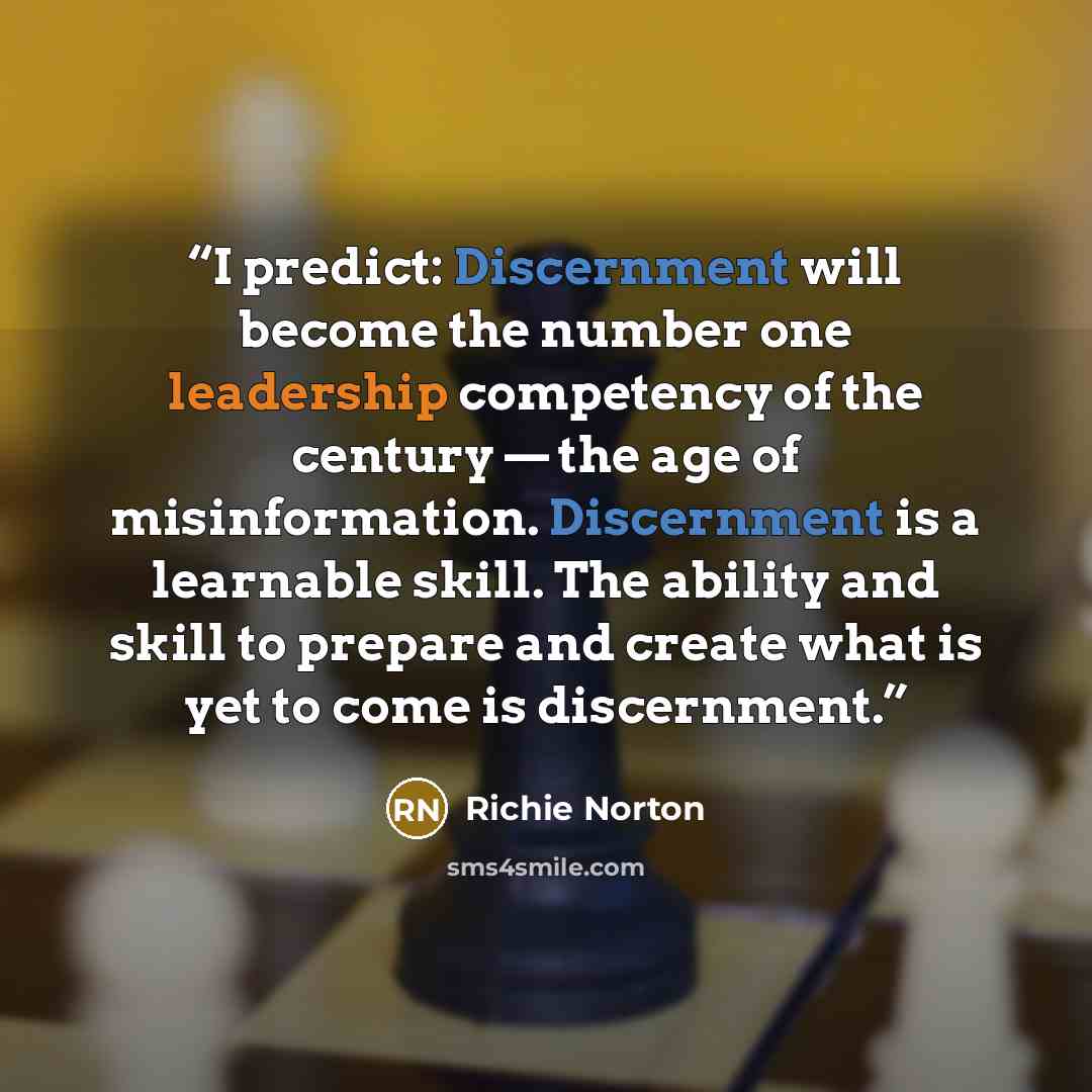 “I predict: Discernment will become the number one leadership competency of the century — the age of misinformation. Discernment is a learnable skill. The ability and skill to prepare and create what is yet to come is discernment.” quote by Richie Norton
