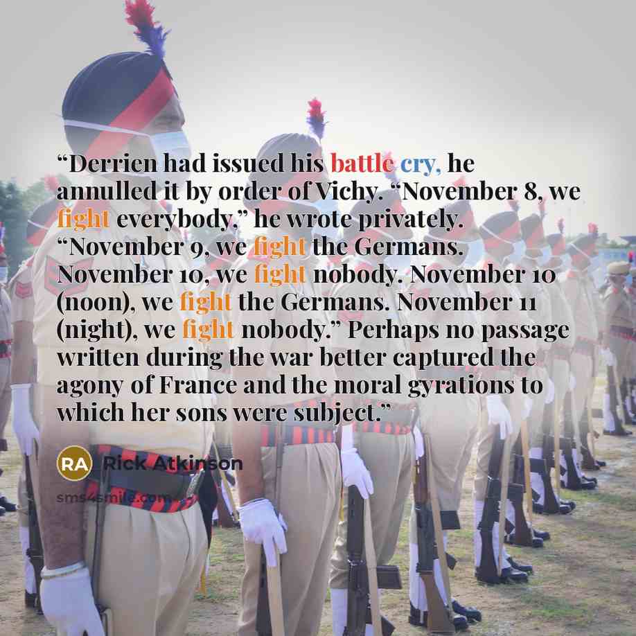 “Derrien had issued his battle cry, he annulled it by order of Vichy. “November 8, we fight everybody,” he wrote privately. “November 9, we fight the Germans. November 10, we fight nobody. November 10 (noon), we fight the Germans. November 11 (night), we fight nobody.” Perhaps no passage written…” quote by Rick Atkinson
