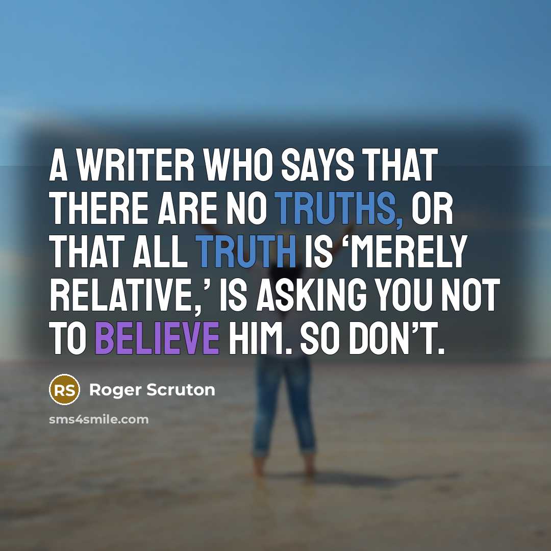 “A writer who says that there are no truths, or that all truth is ‘merely relative,’ is asking you not to believe him. So don’t.” quote by Roger Scruton