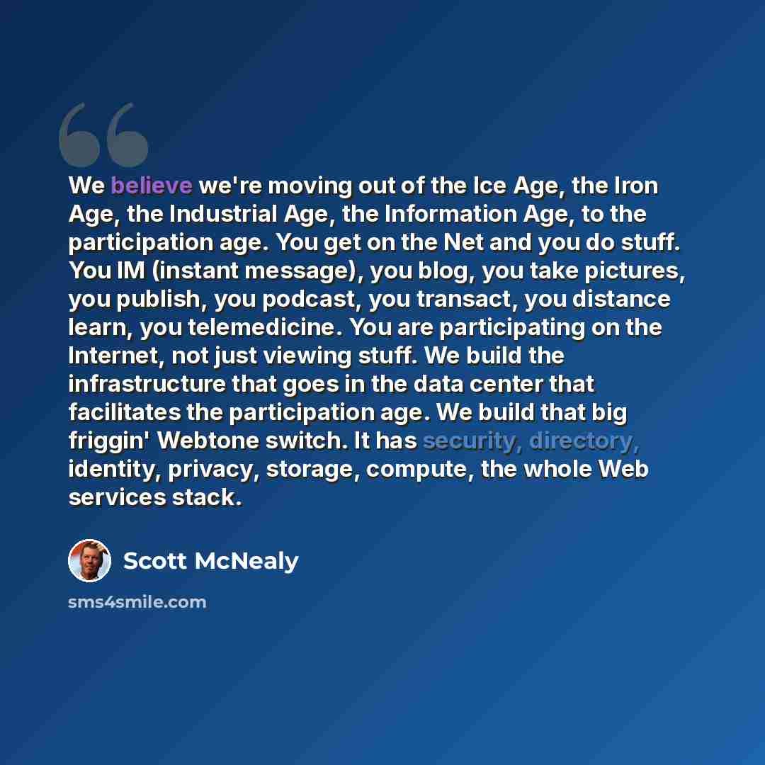 “We believe we're moving out of the Ice Age, the Iron Age, the Industrial Age, the Information Age, to the participation age. You get on the Net and you do stuff. You IM (instant message), you blog, you take pictures, you publish, you podcast, you transact, you distance learn, you telemedicine. You…” quote by Scott McNealy