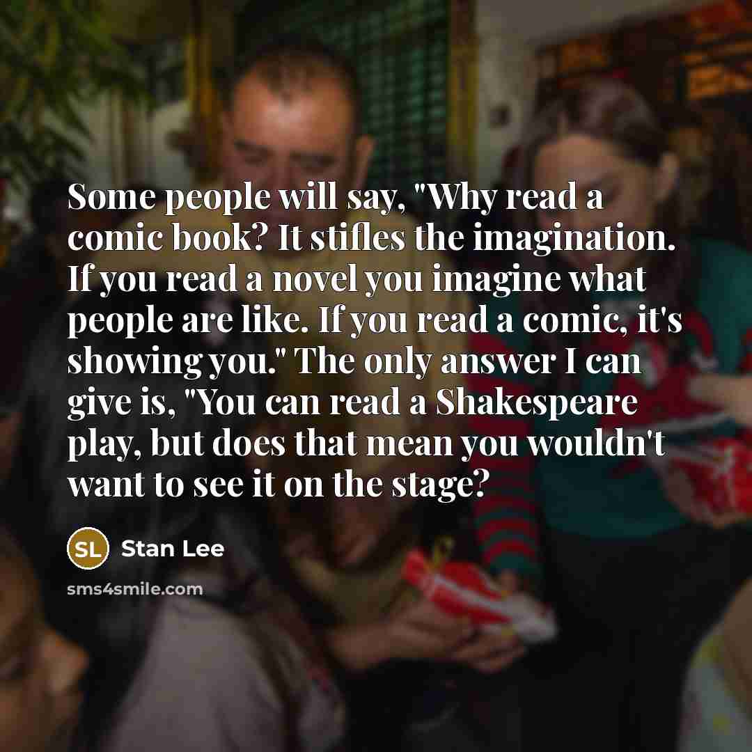 “Some people will say, "Why read a comic book? It stifles the imagination. If you read a novel you imagine what people are like. If you read a comic, it's showing you." The only answer I can give is, "You can read a Shakespeare play, but does that mean you wouldn't want to see it on the stage?” quote by Stan Lee