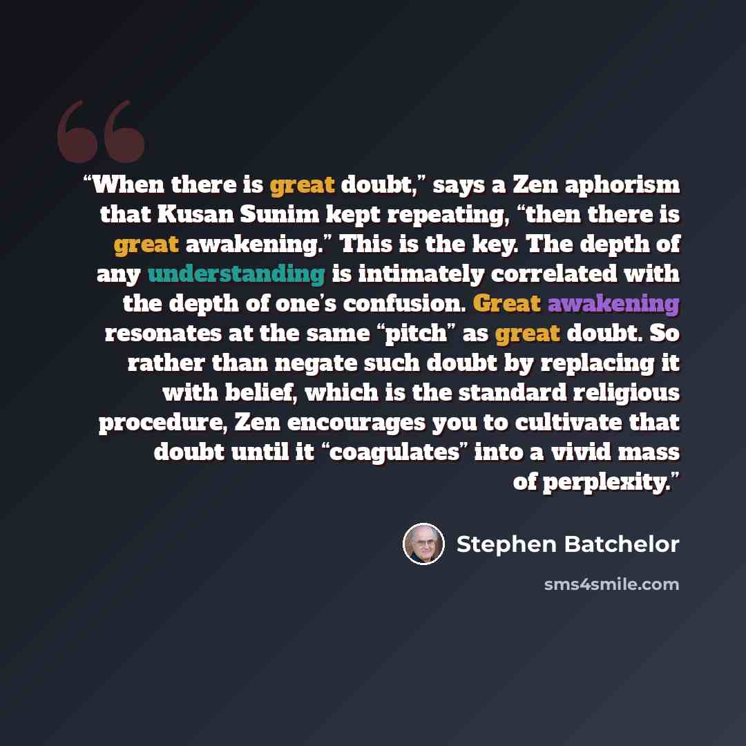 “When there is great doubt,” says a Zen aphorism that Kusan Sunim kept repeating, “then there is great awakening.” This is the key. The depth of any understanding is intimately correlated with the depth of one’s confusion. Great awakening resonates at the same “pitch” as great doubt. So rather than…” quote by Stephen Batchelor