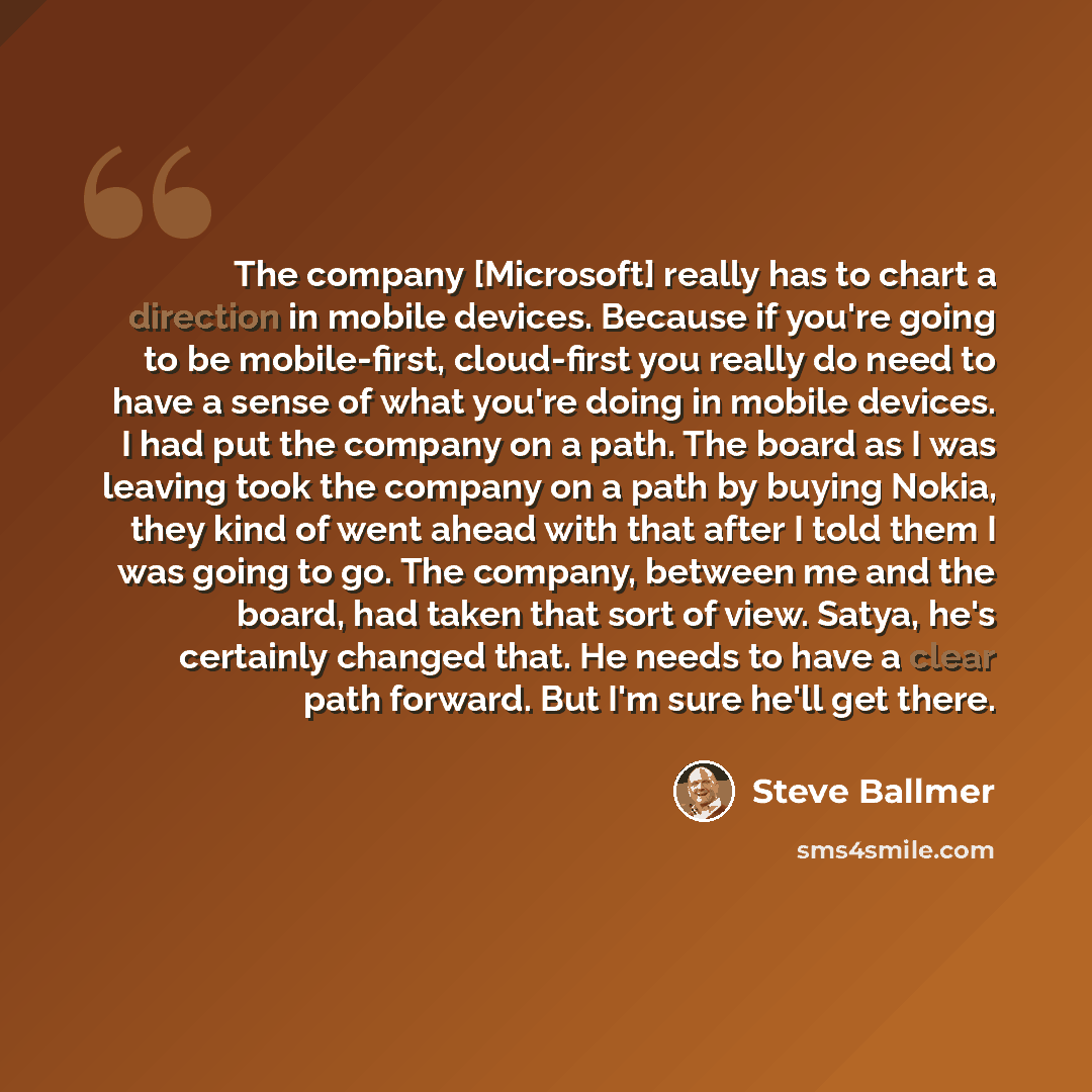 “The company [Microsoft] really has to chart a direction in mobile devices. Because if you're going to be mobile-first, cloud-first you really do need to have a sense of what you're doing in mobile devices. I had put the company on a path. The board as I was leaving took the company on a path by…” quote by Steve Ballmer