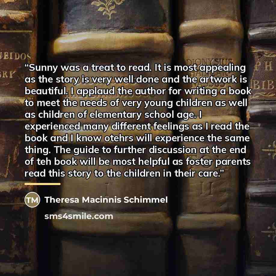 “Sunny was a treat to read. It is most appealing as the story is very well done and the artwork is beautiful. I applaud the author for writing a book to meet the needs of very young children as well as children of elementary school age. I experienced many different feelings as I read the book and I…” quote by Theresa Macinnis Schimmel