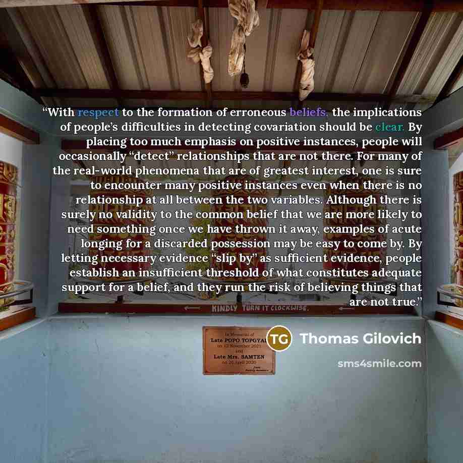 “With respect to the formation of erroneous beliefs, the implications of people’s difficulties in detecting covariation should be clear. By placing too much emphasis on positive instances, people will occasionally “detect” relationships that are not there. For many of the real-world phenomena that…” quote by Thomas Gilovich