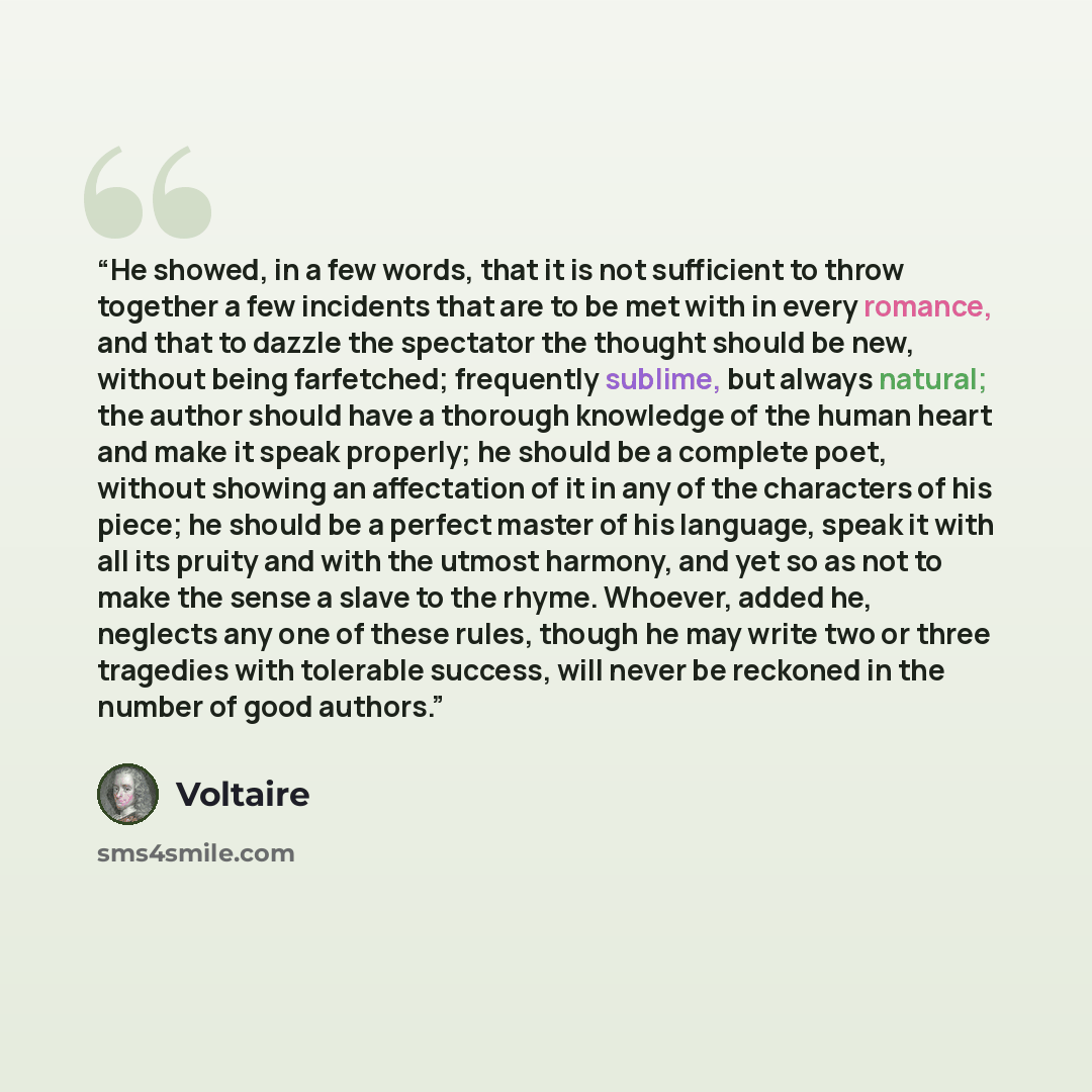 “He showed, in a few words, that it is not sufficient to throw together a few incidents that are to be met with in every romance, and that to dazzle the spectator the thought should be new, without being farfetched; frequently sublime, but always natural; the author should have a thorough knowledge…” quote by Voltaire