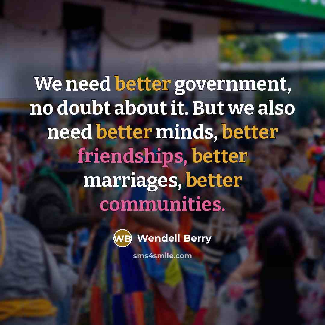 “We need better government, no doubt about it. But we also need better minds, better friendships, better marriages, better communities.” quote by Wendell Berry