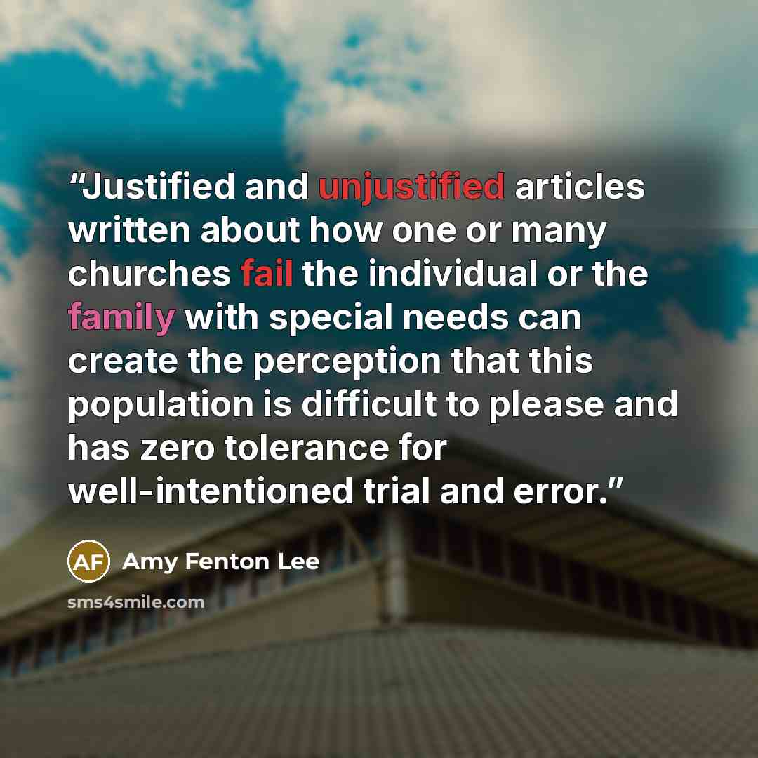 “Justified and unjustified articles written about how one or many churches fail the individual or the family with special needs can create the perception that this population is difficult to please and has zero tolerance for well-intentioned trial and error.” quote by Amy Fenton Lee