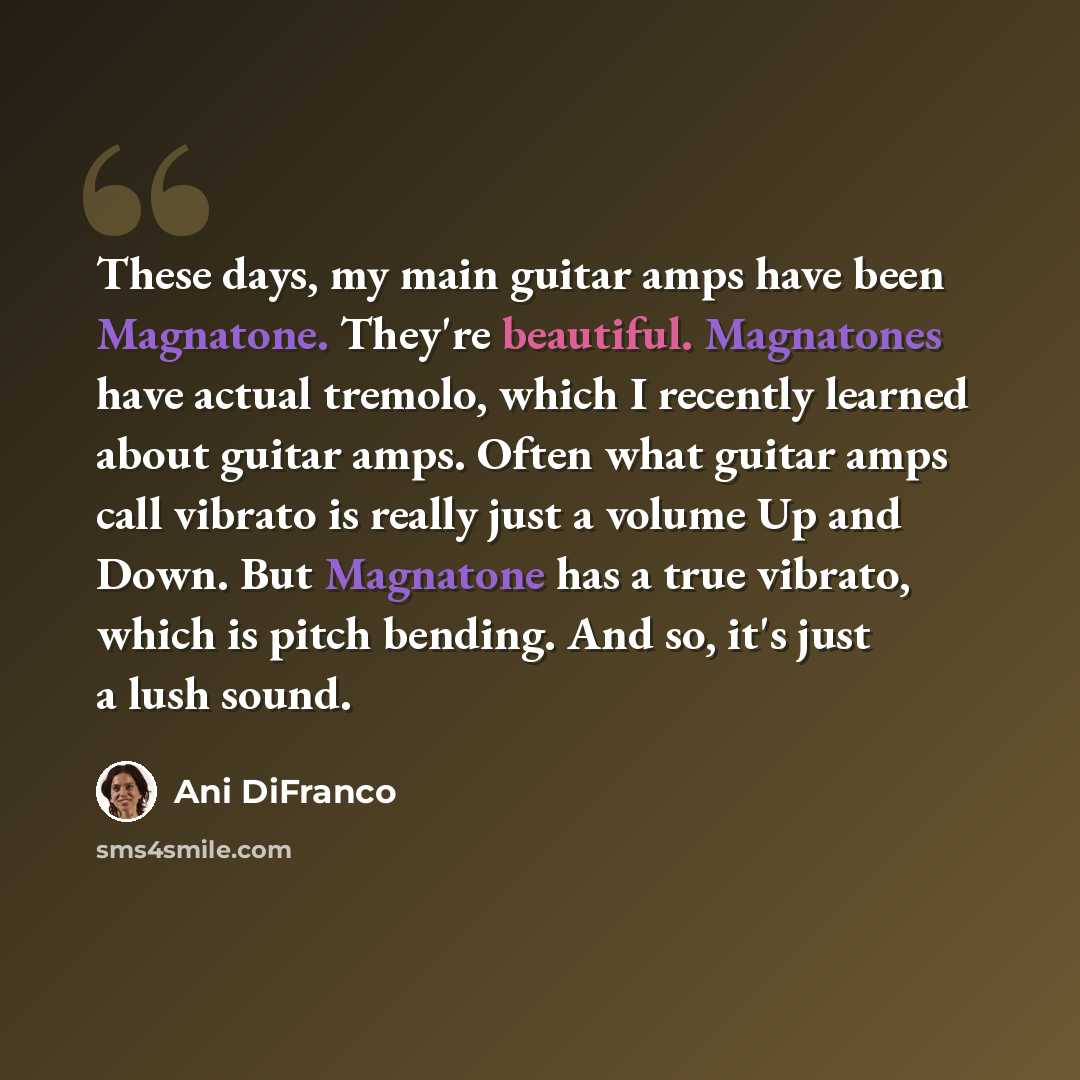 “These days, my main guitar amps have been Magnatone. They're beautiful. Magnatones have actual tremolo, which I recently learned about guitar amps. Often what guitar amps call vibrato is really just a volume Up and Down. But Magnatone has a true vibrato, which is pitch bending. And so, it's just a…” quote by Ani DiFranco