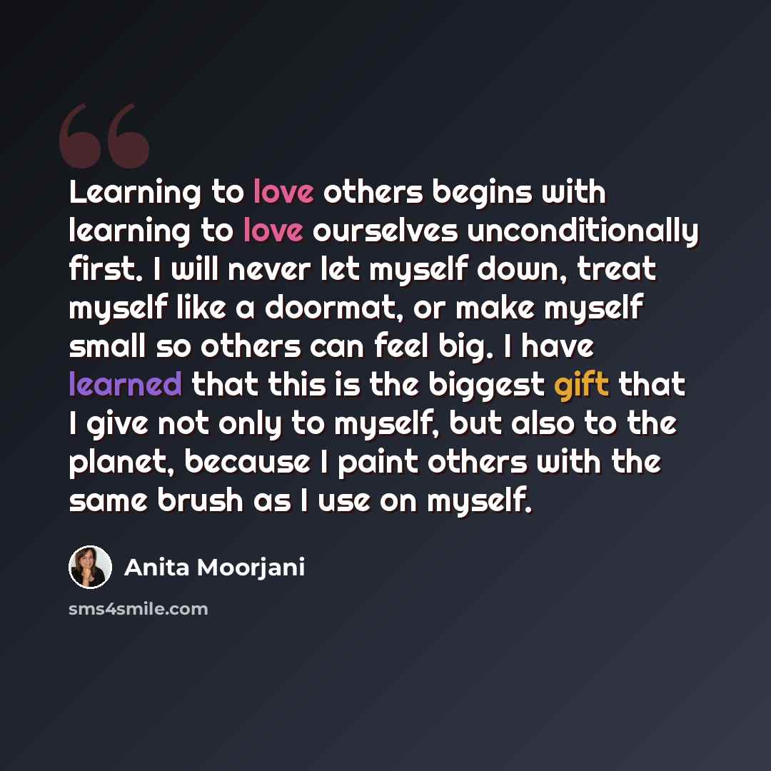 “Learning to love others begins with learning to love ourselves unconditionally first. I will never let myself down, treat myself like a doormat, or make myself small so others can feel big. I have learned that this is the biggest gift that I give not only to myself, but also to the planet, because…” quote by Anita Moorjani