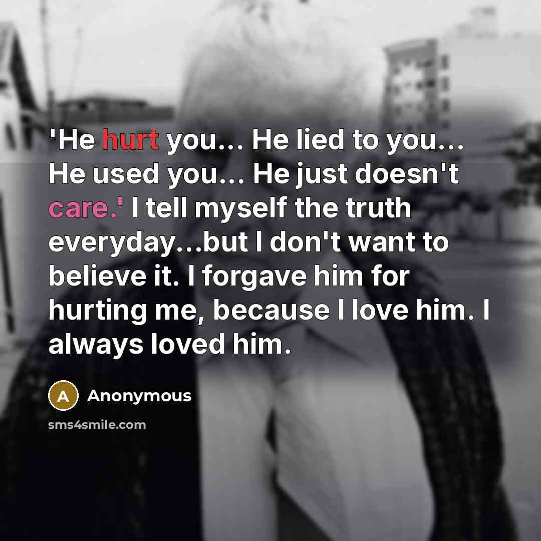“'He hurt you... He lied to you... He used you... He just doesn't care.' I tell myself the truth everyday...but I don't want to believe it. I forgave him for hurting me, because I love him. I always loved him.” quote by Anonymous