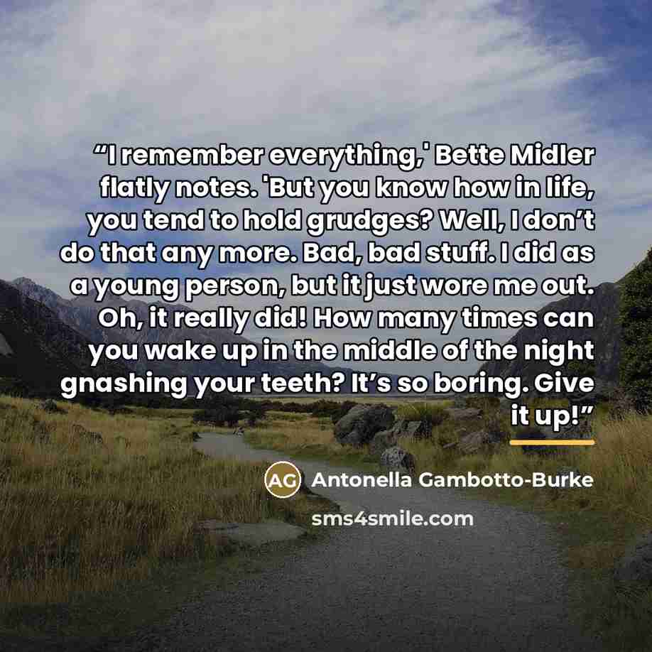 “I remember everything,' Bette Midler flatly notes. 'But you know how in life, you tend to hold grudges? Well, I don’t do that any more. Bad, bad stuff. I did as a young person, but it just wore me out. Oh, it really did! How many times can you wake up in the middle of the night gnashing your…” quote by Antonella Gambotto-Burke